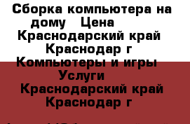 Сборка компьютера на дому › Цена ­ 800 - Краснодарский край, Краснодар г. Компьютеры и игры » Услуги   . Краснодарский край,Краснодар г.